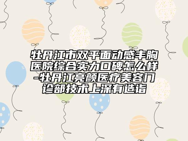 牡丹江市双平面动感丰胸医院综合实力口碑怎么样-牡丹江亮颜医疗美容门诊部技术上深有造诣