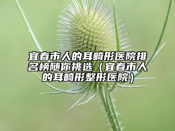 宜春市人的耳畸形医院排名榜随你挑选（宜春市人的耳畸形整形医院）