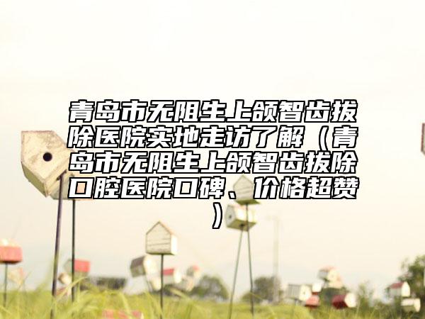 青岛市无阻生上颌智齿拔除医院实地走访了解（青岛市无阻生上颌智齿拔除口腔医院口碑、价格超赞）