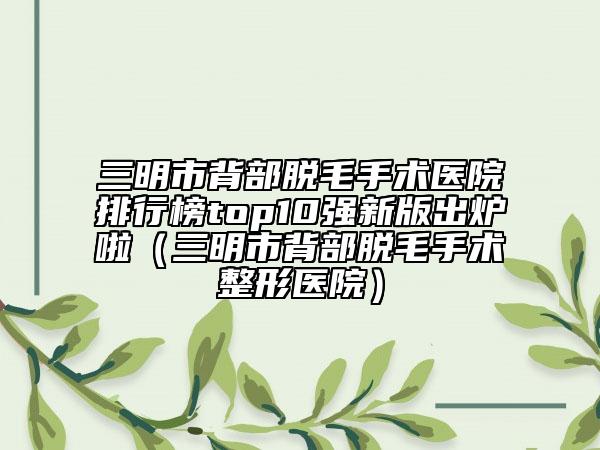 三明市背部脱毛手术医院排行榜top10强新版出炉啦（三明市背部脱毛手术整形医院）