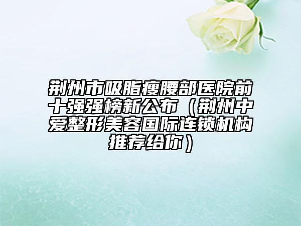 荆州市吸脂瘦腰部医院前十强强榜新公布（荆州中爱整形美容国际连锁机构推荐给你）