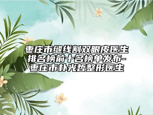 枣庄市缝线割双眼皮医生排名榜前十名榜单发布-枣庄市朴光哲整形医生