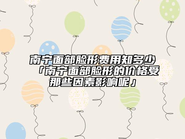 南宁面部脸形费用知多少「南宁面部脸形的价格受那些因素影响呢」