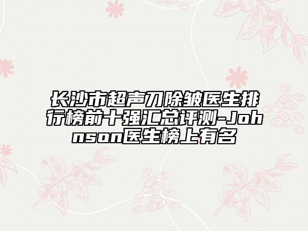 长沙市超声刀除皱医生排行榜前十强汇总评测-Johnson医生榜上有名