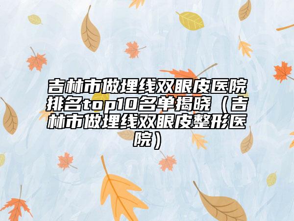 吉林市做埋线双眼皮医院排名top10名单揭晓（吉林市做埋线双眼皮整形医院）