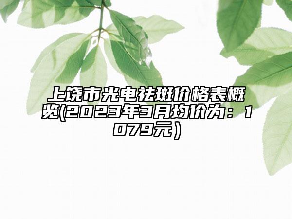 上饶市光电祛斑价格表概览(2023年3月均价为：1079元）