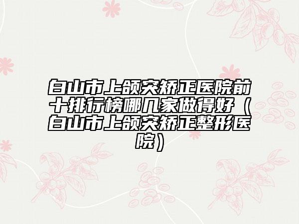 白山市上颌突矫正医院前十排行榜哪几家做得好（白山市上颌突矫正整形医院）