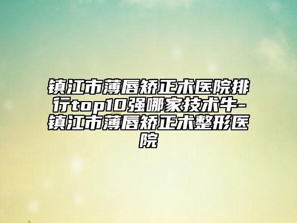 镇江市薄唇矫正术医院排行top10强哪家技术牛-镇江市薄唇矫正术整形医院