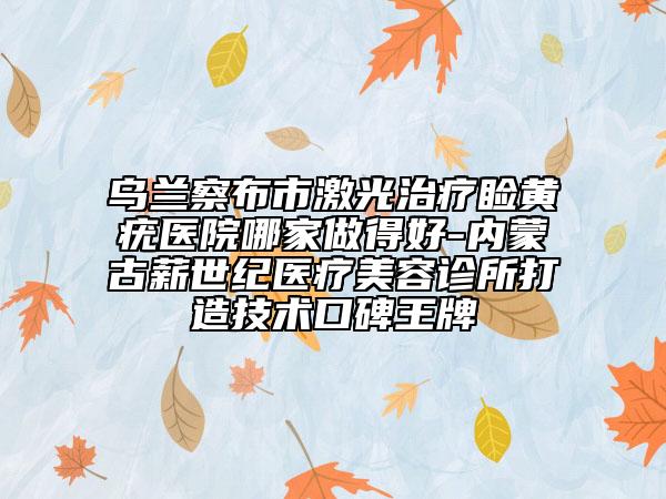 乌兰察布市激光治疗睑黄疣医院哪家做得好-内蒙古薪世纪医疗美容诊所打造技术口碑王牌