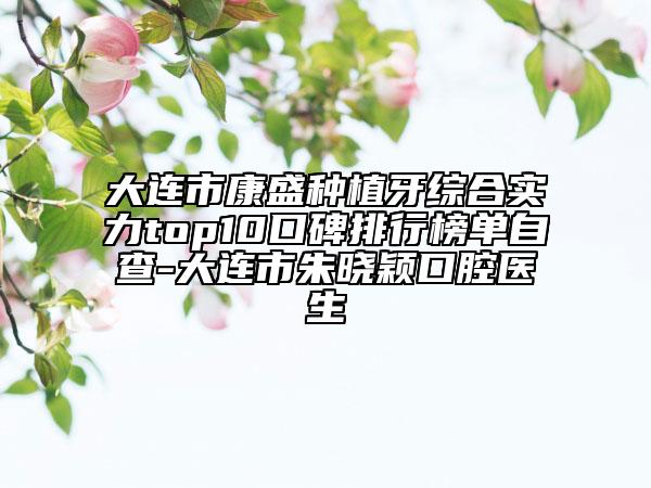 大连市康盛种植牙综合实力top10口碑排行榜单自查-大连市朱晓颖口腔医生