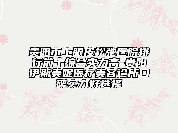 贵阳市上眼皮松弛医院排行前十综合实力高-贵阳伊斯美妮医疗美容诊所口碑实力好选择