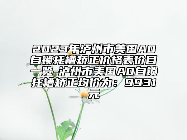 2023年泸州市美国A0自锁托槽矫正价格表价目一览-泸州市美国A0自锁托槽矫正均价为：9931元