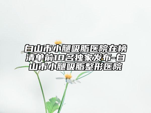 白山市小腿吸脂医院在榜清单前10名独家发布-白山市小腿吸脂整形医院