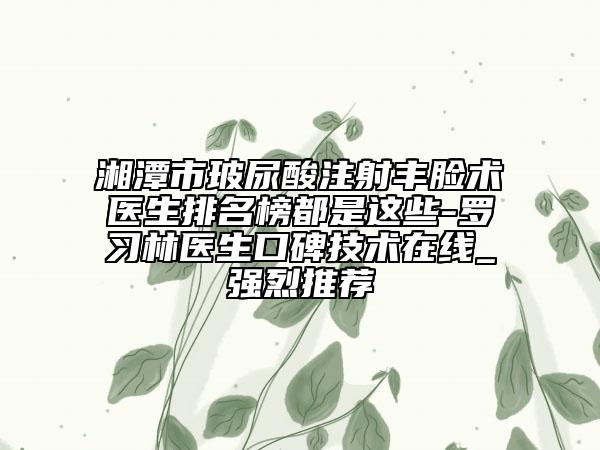 湘潭市玻尿酸注射丰脸术医生排名榜都是这些-罗习林医生口碑技术在线_强烈推荐