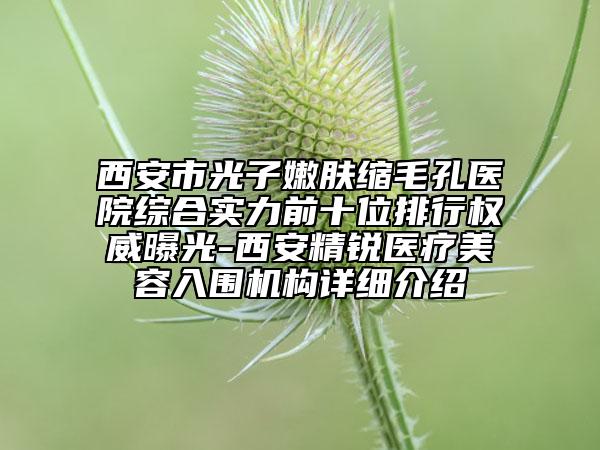 西安市光子嫩肤缩毛孔医院综合实力前十位排行权威曝光-西安精锐医疗美容入围机构详细介绍