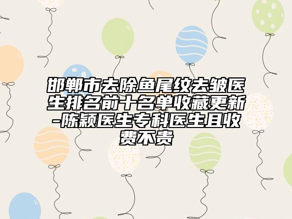 邯郸市去除鱼尾纹去皱医生排名前十名单收藏更新-陈颖医生专科医生且收费不贵
