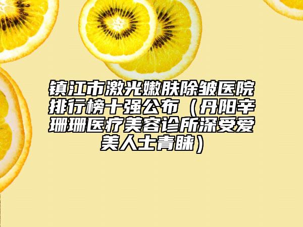 镇江市激光嫩肤除皱医院排行榜十强公布（丹阳辛珊珊医疗美容诊所深受爱美人士青睐）