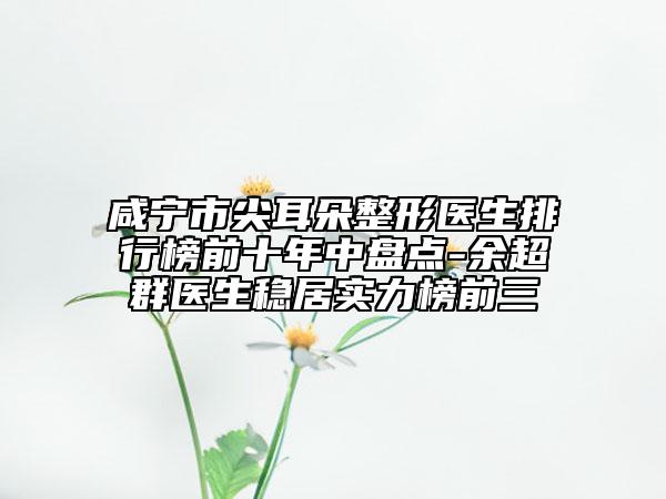 咸宁市尖耳朵整形医生排行榜前十年中盘点-余超群医生稳居实力榜前三