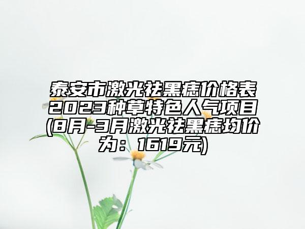 泰安市激光祛黑痣价格表2023种草特色人气项目(8月-3月激光祛黑痣均价为：1619元)