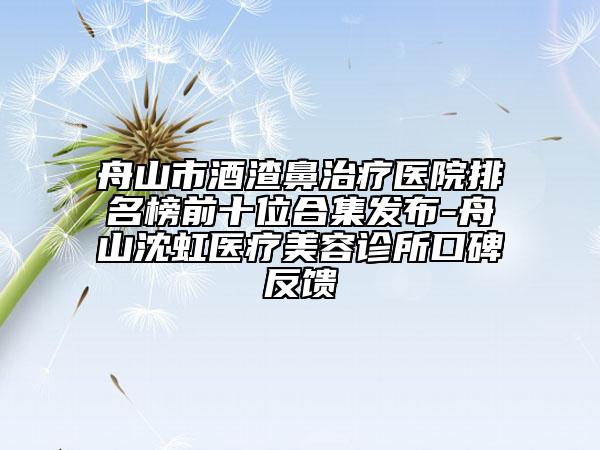 舟山市酒渣鼻治疗医院排名榜前十位合集发布-舟山沈虹医疗美容诊所口碑反馈