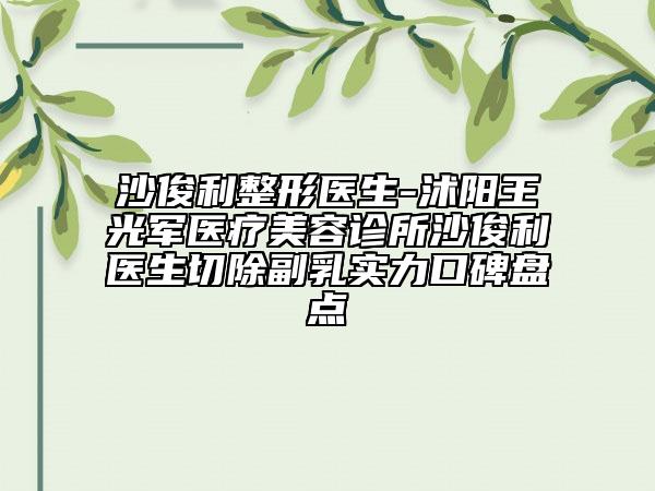 沙俊利整形医生-沭阳王光军医疗美容诊所沙俊利医生切除副乳实力口碑盘点