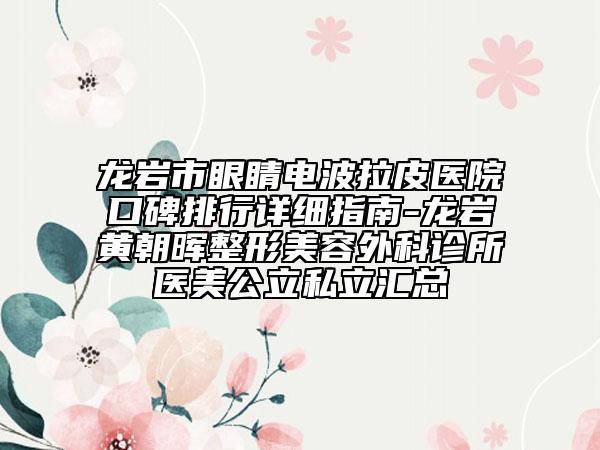 龙岩市眼睛电波拉皮医院口碑排行详细指南-龙岩黄朝晖整形美容外科诊所医美公立私立汇总