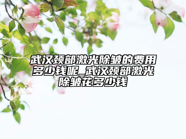 武汉颈部激光除皱的费用多少钱呢_武汉颈部激光除皱花多少钱