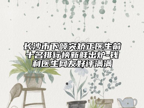 长沙市下颌突矫正医生前十名排行榜新鲜出炉-钱利医生网友好评满满