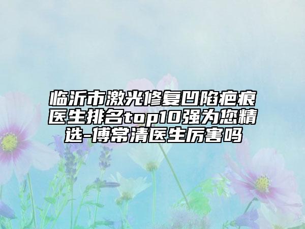 临沂市激光修复凹陷疤痕医生排名top10强为您精选-傅常清医生厉害吗