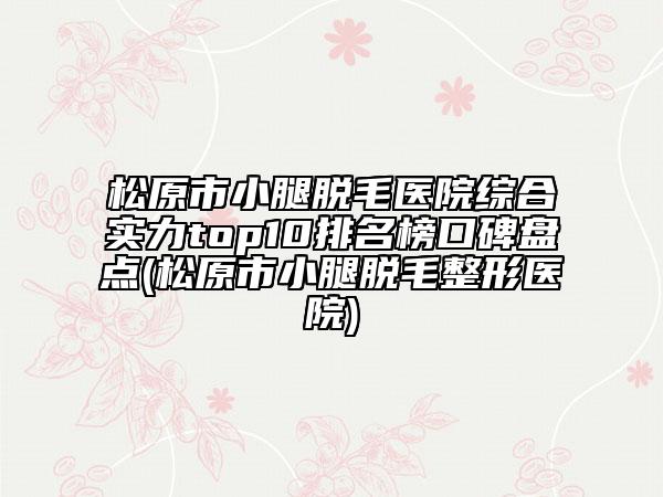 松原市小腿脱毛医院综合实力top10排名榜口碑盘点(松原市小腿脱毛整形医院)