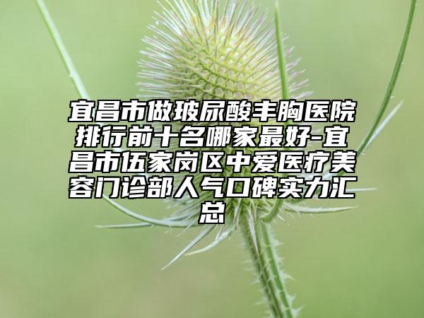 宜昌市做玻尿酸丰胸医院排行前十名哪家最好-宜昌市伍家岗区中爱医疗美容门诊部人气口碑实力汇总