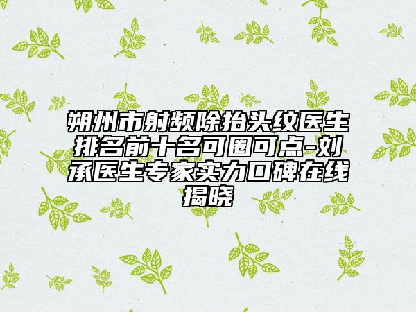 朔州市射频除抬头纹医生排名前十名可圈可点-刘承医生专家实力口碑在线揭晓