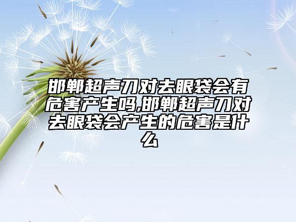 邯郸超声刀对去眼袋会有危害产生吗,邯郸超声刀对去眼袋会产生的危害是什么