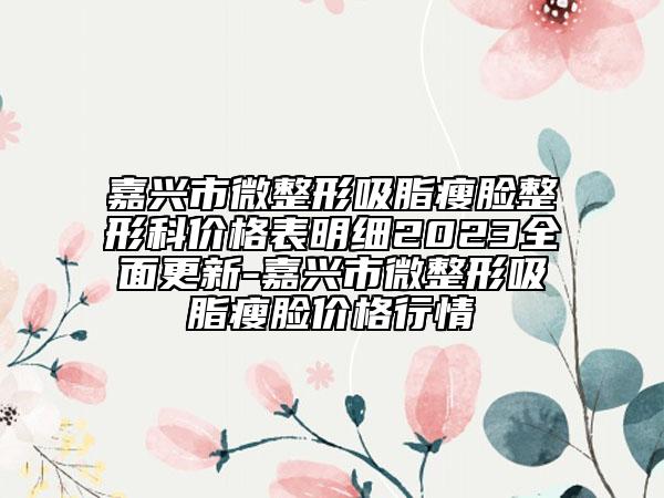 嘉兴市微整形吸脂瘦脸整形科价格表明细2023全面更新-嘉兴市微整形吸脂瘦脸价格行情