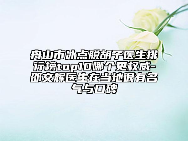 舟山市冰点脱胡子医生排行榜top10哪个更权威-邵文辉医生在当地很有名气与口碑