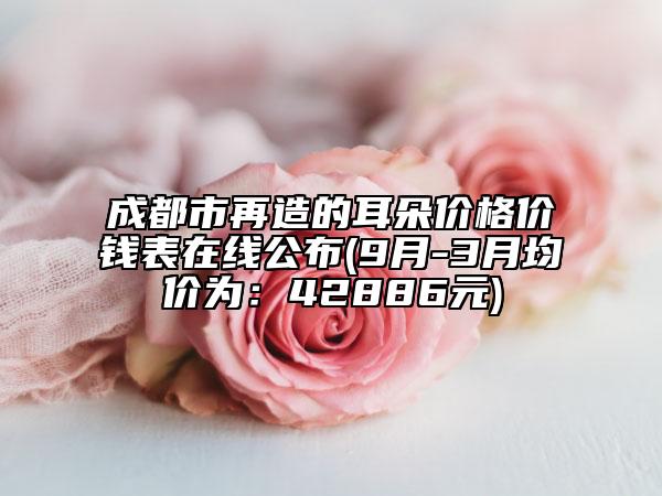 成都市再造的耳朵价格价钱表在线公布(9月-3月均价为：42886元)