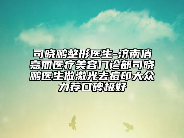 司晓鹏整形医生-济南俏嘉丽医疗美容门诊部司晓鹏医生做激光去痘印大众力荐口碑极好
