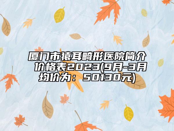 厦门市猿耳畸形医院简介 价格表2023(9月-3月均价为：50130元)