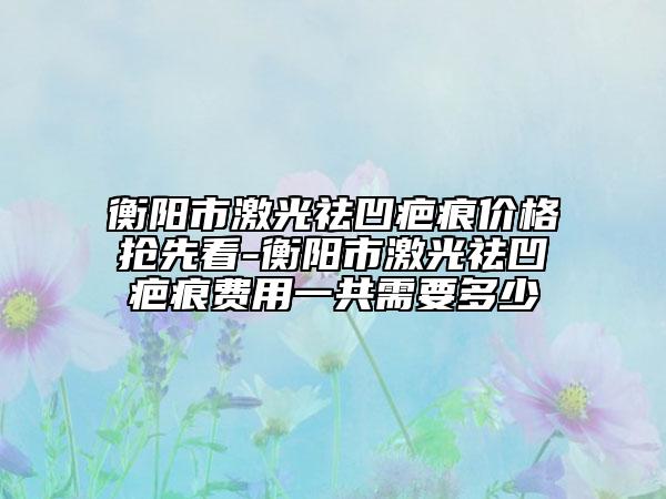 衡阳市激光祛凹疤痕价格抢先看-衡阳市激光祛凹疤痕费用一共需要多少