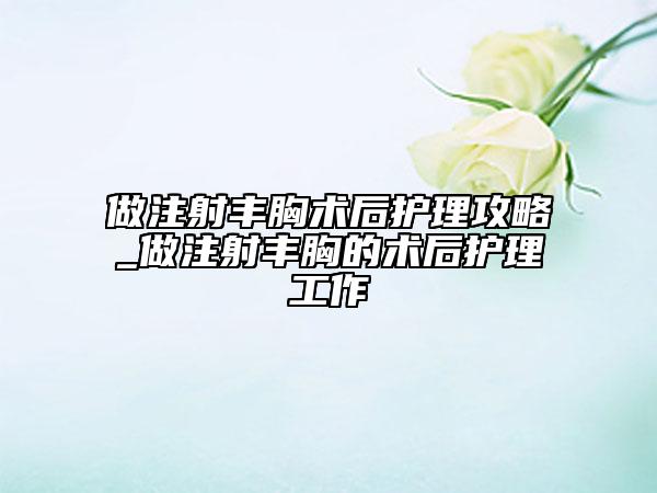 做注射丰胸术后护理攻略_做注射丰胸的术后护理工作