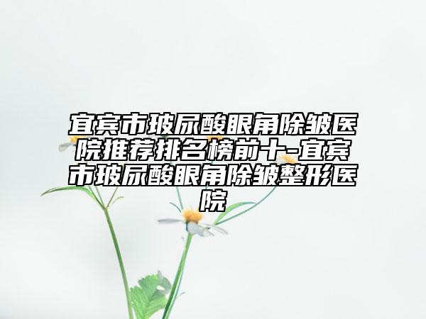 宜宾市玻尿酸眼角除皱医院推荐排名榜前十-宜宾市玻尿酸眼角除皱整形医院