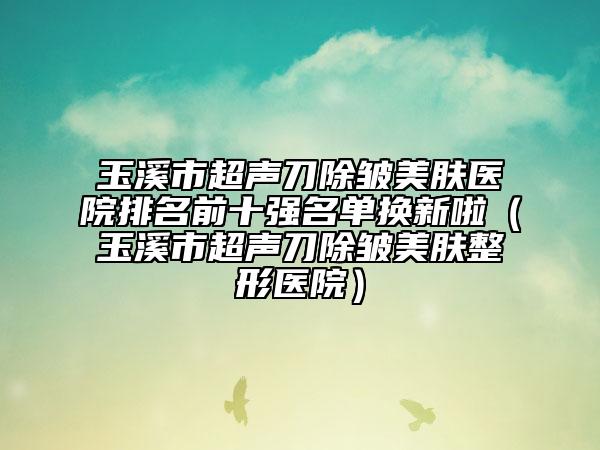 玉溪市超声刀除皱美肤医院排名前十强名单换新啦（玉溪市超声刀除皱美肤整形医院）