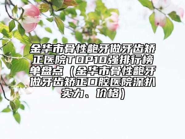 金华市骨性龅牙做牙齿矫正医院TOP10强排行榜单盘点（金华市骨性龅牙做牙齿矫正口腔医院深扒实力、价格）