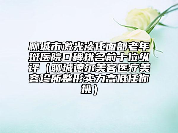 聊城市激光淡化面部老年斑医院口碑排名前十位纵评（聊城德尔美客医疗美容诊所整形实力高低任你挑）
