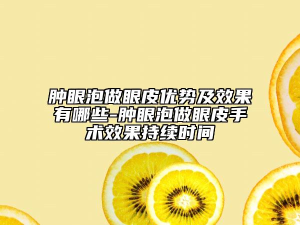 肿眼泡做眼皮优势及效果有哪些-肿眼泡做眼皮手术效果持续时间