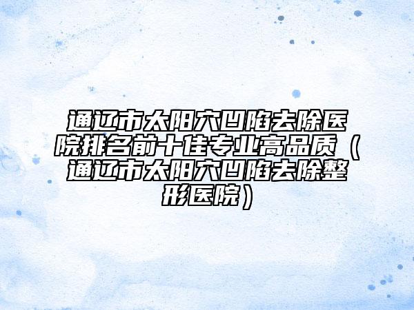 通辽市太阳穴凹陷去除医院排名前十佳专业高品质（通辽市太阳穴凹陷去除整形医院）