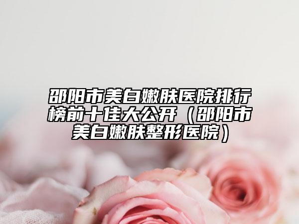 邵阳市美白嫩肤医院排行榜前十佳大公开（邵阳市美白嫩肤整形医院）