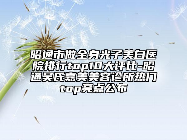 昭通市做全身光子美白医院排行top10大评比-昭通吴氏嘉美美容诊所热门top亮点公布