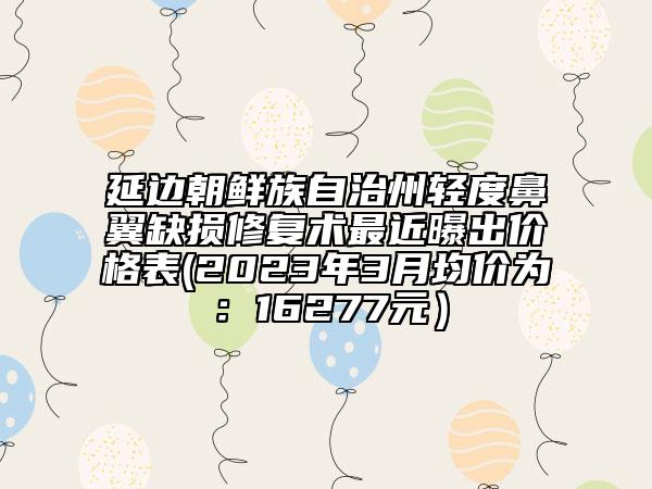 延边朝鲜族自治州轻度鼻翼缺损修复术最近曝出价格表(2023年3月均价为：16277元）