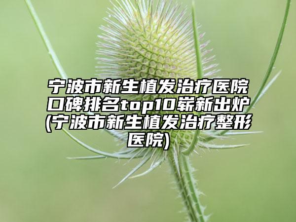 宁波市新生植发治疗医院口碑排名top10崭新出炉(宁波市新生植发治疗整形医院)